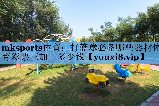 mksports体育：打篮球必备哪些器材体育彩票三加二多少钱