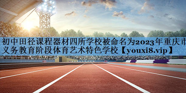 初中田径课程器材四所学校被命名为2023年重庆市义务教育阶段体育艺术特色学校