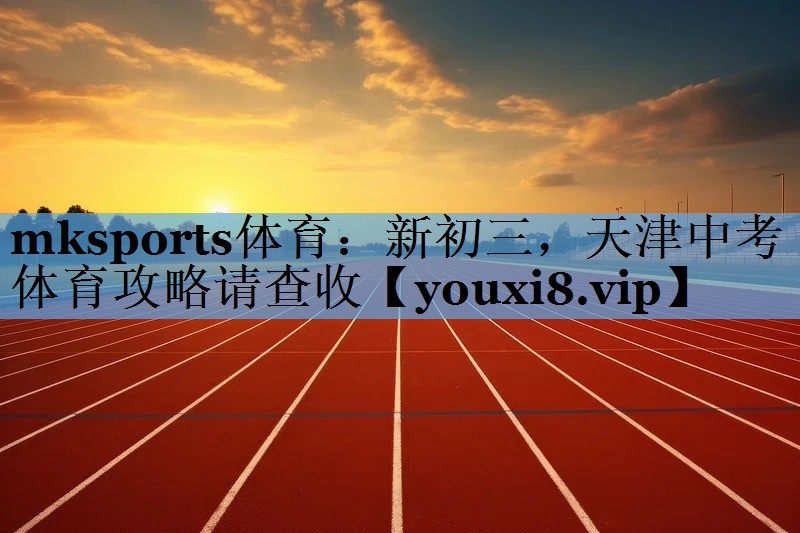 mksports体育：新初三，天津中考体育攻略请查收