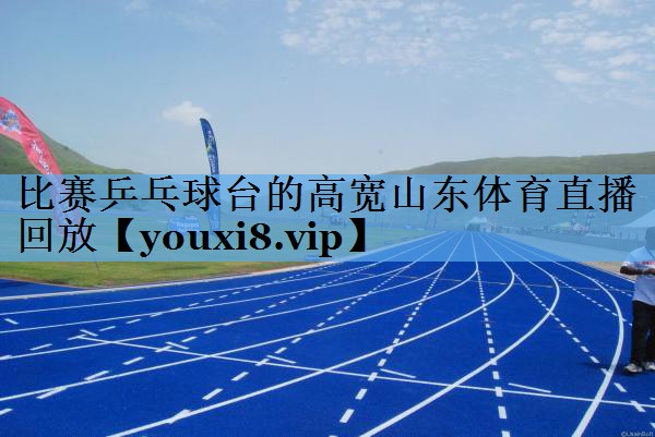 比赛乒乓球台的高宽山东体育直播回放