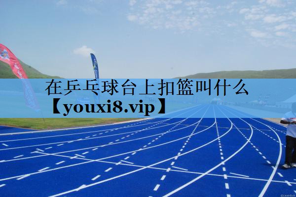 在乒乓球台上扣篮叫什么 在乒乓球台上扣篮叫什么