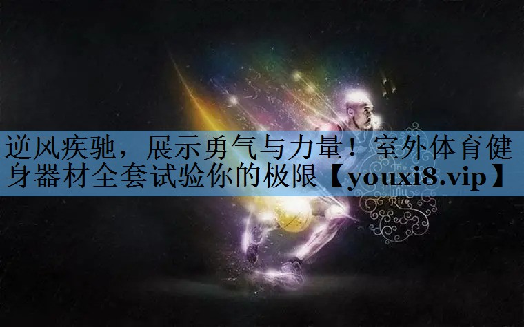 逆风疾驰,展示勇气与力量!室外体育健身器材全套试验你的极限 逆风疾驰,展示勇气与力量!室外体育健身器材全套试验你的极限